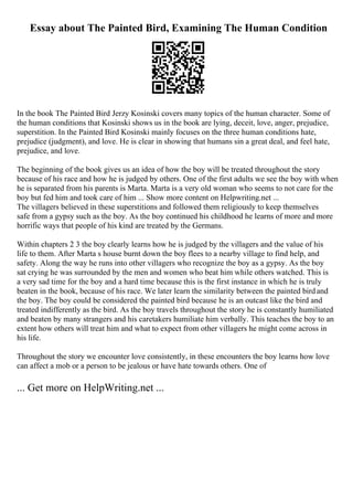 Essay about The Painted Bird, Examining The Human Condition
In the book The Painted Bird Jerzy Kosinski covers many topics of the human character. Some of
the human conditions that Kosinski shows us in the book are lying, deceit, love, anger, prejudice,
superstition. In the Painted Bird Kosinski mainly focuses on the three human conditions hate,
prejudice (judgment), and love. He is clear in showing that humans sin a great deal, and feel hate,
prejudice, and love.
The beginning of the book gives us an idea of how the boy will be treated throughout the story
because of his race and how he is judged by others. One of the first adults we see the boy with when
he is separated from his parents is Marta. Marta is a very old woman who seems to not care for the
boy but fed him and took care of him ... Show more content on Helpwriting.net ...
The villagers believed in these superstitions and followed them religiously to keep themselves
safe from a gypsy such as the boy. As the boy continued his childhood he learns of more and more
horrific ways that people of his kind are treated by the Germans.
Within chapters 2 3 the boy clearly learns how he is judged by the villagers and the value of his
life to them. After Marta s house burnt down the boy flees to a nearby village to find help, and
safety. Along the way he runs into other villagers who recognize the boy as a gypsy. As the boy
sat crying he was surrounded by the men and women who beat him while others watched. This is
a very sad time for the boy and a hard time because this is the first instance in which he is truly
beaten in the book, because of his race. We later learn the similarity between the painted birdand
the boy. The boy could be considered the painted bird because he is an outcast like the bird and
treated indifferently as the bird. As the boy travels throughout the story he is constantly humiliated
and beaten by many strangers and his caretakers humiliate him verbally. This teaches the boy to an
extent how others will treat him and what to expect from other villagers he might come across in
his life.
Throughout the story we encounter love consistently, in these encounters the boy learns how love
can affect a mob or a person to be jealous or have hate towards others. One of
... Get more on HelpWriting.net ...
 
