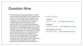 Question Nine
• Three participants answered question nine and
this was particularly helpful as their answers have
given us a list of things which we should aim to
avoid in our music video. Both “confusion” and
“ambiguity” are things we will try to avoid by
carefully planning out the storyline of the
narrative element so it makes sense alongside
the song lyrics. “Sexualisation of women” is a big
topic which will definitely be taken seriously and
avoided. As our music video will be incorporating
a lesbian relationship, it is important for us to not
present this relationship in a sexualised manner
as it so often has been in several pop music
videos, which consequently can lead to people
not taking LGBT relationships seriously. By
creating a music video with an LGBT relationship
we take on the responsibility of accurately
representing this relationship with sensitivity.
 