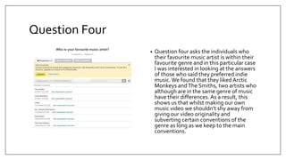 Question Four
• Question four asks the individuals who
their favourite music artist is within their
favourite genre and in this particular case
I was interested in looking at the answers
of those who said they preferred indie
music.We found that they liked Arctic
Monkeys andThe Smiths, two artists who
although are in the same genre of music
have their differences. As a result, this
shows us that whilst making our own
music video we shouldn’t shy away from
giving our video originality and
subverting certain conventions of the
genre as long as we keep to the main
conventions.
 