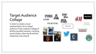 Target Audience
Collage
In order to create a visual
representation of our target
audience I have created a collage of
all their possible interests, including
social medias, other bands and the
shops they may shop at.
 
