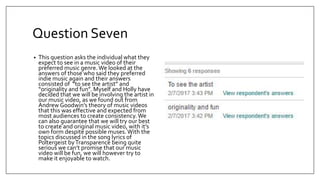 Question Seven
• This question asks the individual what they
expect to see in a music video of their
preferred music genre. We looked at the
answers of those who said they preferred
indie music again and their answers
consisted of “to see the artist” and
“originality and fun”. Myself and Holly have
decided that we will be involving the artist in
our music video, as we found out from
Andrew Goodwin’s theory of music videos
that this was effective and expected from
most audiences to create consistency. We
can also guarantee that we will try our best
to create and original music video, with it’s
own form despite possible muses.With the
topics discussed in the song lyrics of
Poltergeist byTransparence being quite
serious we can’t promise that our music
video will be fun, we will however try to
make it enjoyable to watch.
 