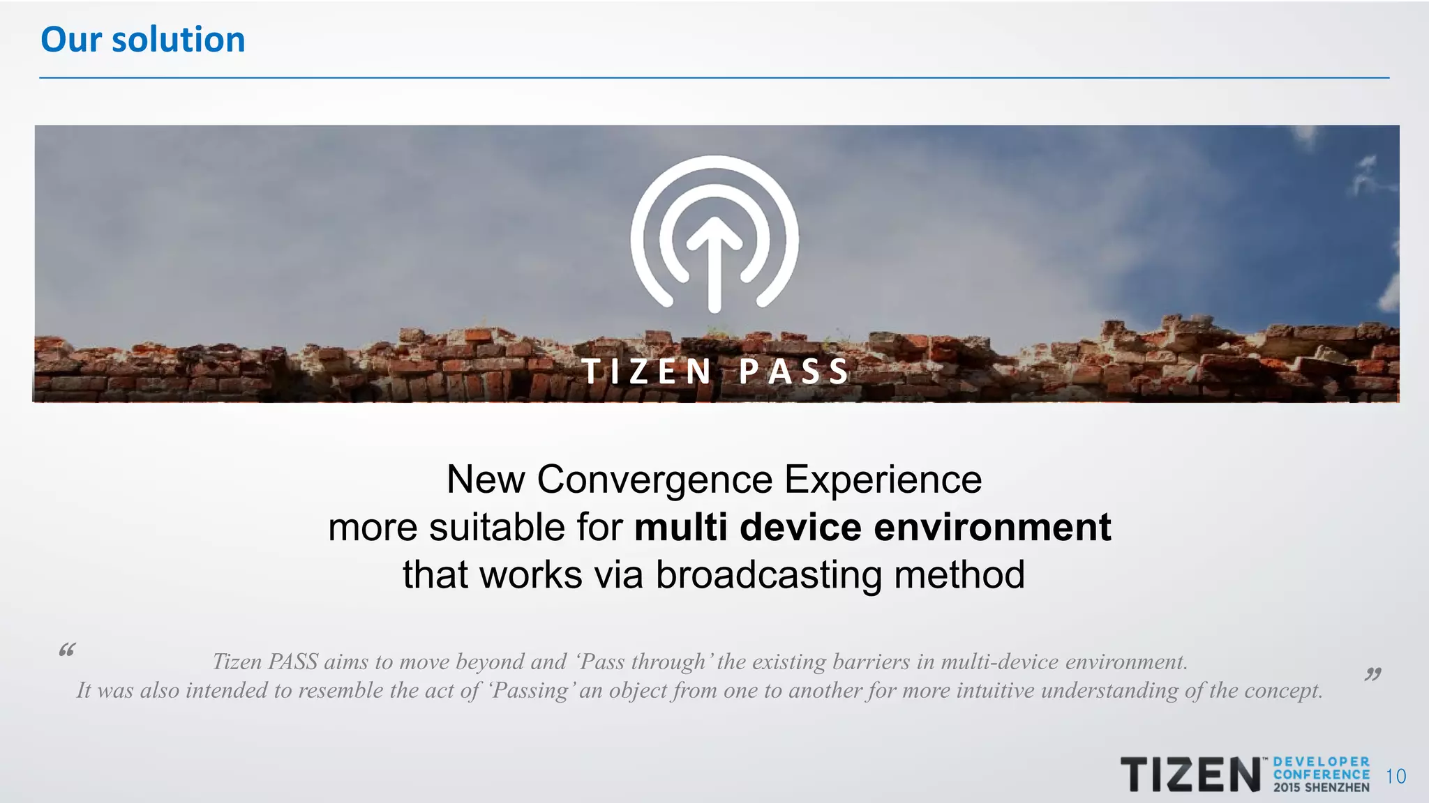 10
Our solution
T I Z E N P A S S
New Convergence Experience
more suitable for multi device environment
that works via broadcasting method
Tizen PASS aims to move beyond and ‘Pass through’the existing barriers in multi-device environment.
It was also intended to resemble the act of ‘Passing’an object from one to another for more intuitive understanding of the concept.
“ ”
 