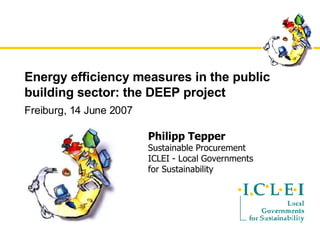 Energy efficiency measures in the public building sector: the DEEP project Freiburg, 14 June 2007 Philipp Tepper Sustainable Procurement ICLEI - Local Governments  for Sustainability 