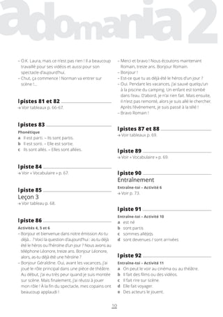 10
– 
Merci et bravo ! Nous écoutons maintenant
Romain, treize ans. Bonjour Romain.
– 
Bonjour !
– 
Est-ce que tu as déjà été le héros d’un jour ?
– 
Oui. Pendant les vacances, j’ai sauvé quelqu’un
à la piscine du camping. Un enfant est tombé
dans l’eau. D’abord, je n’ai rien fait. Mais ensuite,
il n’est pas remonté, alors je suis allé le chercher.
Après l’événement, je suis passé à la télé !
– 
Bravo Romain !
l
lpistes 87 et 88
Voir tableaux p. 69.
l
lpiste 89
Voir « Vocabulaire » p. 69.
l
lpiste 90
Entraînement
Entraîne-toi – Activité 6
Voir p. 73.
l
lpiste 91
Entraîne-toi – Activité 10
a est né
b sont partis
c sommes allé(e)s
d sont devenues / sont arrivées
l
lpiste 92
Entraîne-toi – Activité 11
a On peut le voir au cinéma ou au théâtre.
b Il fait des films ou des vidéos.
c Il fait rire sur scène.
d Elle fait voyager.
e Des acteurs le jouent.
– 
O.K. Laura, mais ce n’est pas rien ! Il a beaucoup
travaillé pour ses vidéos et aussi pour son
spectacle d’aujourd’hui.
– 
Chut, ça commence ! Norman va entrer sur
scène !…
l
lpistes 81 et 82
Voir tableaux p. 66-67.
l
lpistes 83
Phonétique
a Il est parti. – Ils sont partis.
b Il est sorti. – Elle est sortie.
c Ils sont allés. – Elles sont allées.
l
lpiste 84
Voir « Vocabulaire » p. 67.
l
lpiste 85
Leçon 3
Voir tableau p. 68.
l
lpiste 86
Activités 4, 5 et 6
– 
Bonjour et bienvenue dans notre émission As-tu
déjà… ? Voici la question d’aujourd’hui : as-tu déjà
été le héros ou l’héroïne d’un jour ? Nous avons au
téléphone Léonore, treize ans. Bonjour Léonore,
alors, as-tu déjà été une héroïne ?
– 
Bonjour Géraldine. Oui, avant les vacances, j’ai
joué le rôle principal dans une pièce de théâtre.
Au début, j’ai eu très peur quand je suis montée
sur scène. Mais finalement, j’ai réussi à jouer
mon rôle ! À la fin du spectacle, mes copains ont
beaucoup applaudi !
 