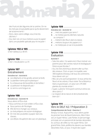 12
l
lpiste 109
Entraîne-toi – Activité 12
a … mets tes papiers par terre ?
b	
… ne mettez pas les déchets naturels
au compost ?
c … mettent des fleurs dans la classe.
d … mettons toujours les papiers ici !
e … ne met(s) pas ce sac à la poubelle.
l
lpiste 110
Évaluation
Activité 1
– 
Salut les ados ! Ce week-end, il faut motiver vos
parents pour des sorties nature et écologiques !
N’est-ce pas Nicolas ?
– 
Oui, les fans d’animaux doivent aller au Parc
des oiseaux. C’est un parc incroyable, avec
300 espèces d’oiseaux de tous les continents.
Vous devez voir ça !
– 
Moi, j’ai une autre proposition. Si vous aimez les
fleurs et les arbres, il faut visiter Terra Botanica.
Dans ce grand parc, on peut voir 275 000
plantes du monde entier !
– 
Super, Ludivine ! Et le point commun entre ces
deux parcs ?
– 
Le respect de la nature et de la biodiversité,
bien sûr !
l
lpiste 111
Vers le DELF A2 / Préparation 3
Compréhension de l’oral – Exercice 1
Bonjour à tous. Aujourd’hui, nous allons parler
du premier livre de David Solomons, Mon Frère
est un Super-Héros. Luke Parker, le personnage
principal, est un passionné de bandes dessinées
et, surtout, de celles sur les super-héros. Son
grand frère, Zack, préfère les devoirs aux bandes
dessinées mais, un jour, il reçoit des super-
des fruits et des légumes de la cantine. On ne
les met pas à la poubelle parce qu’ils deviennent
de la bonne terre !
– 
Donc, dans votre collège, vous triez les
déchets ?
– 
Oui, bien sûr, et nous mettons aussi le papier
dans une poubelle spéciale pour le recycler !
l
lpistes 102 à 105
Voir tableaux p. 80-81.
l
lpiste 106
Voir « Vocabulaire » p. 81.
l
lpiste 107
Entraînement
Entraîne-toi – Activité 6
a Les éléphants et les girafes aiment la forêt.
b La planète n’aime pas le plastique !
c Il y a beaucoup de bouteilles et de boîtes !
d La pollution ne disparaît pas !
e Le verre a une longue vie.
l
lpiste 108
Entraîne-toi – Activité 10
Nous allons à l’Éco-club.
 Nous sommes en train d’aller à l’Éco-club.
a Nous parlons de l’écologie.
b Elle donne à manger aux oiseaux.
c Le club prépare une action écologique.
d	
On met des poubelles à papier dans les
classes.
e Les élèves récupèrent des sacs en plastique.
 