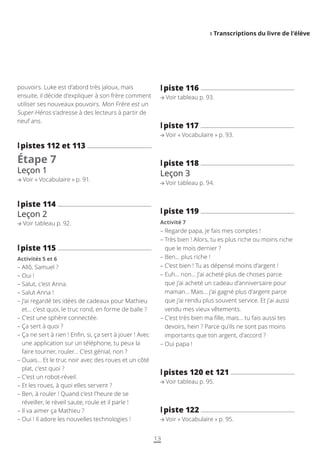 I Transcriptions du livre de l’élève
13
l
lpiste 116
Voir tableau p. 93.
l
lpiste 117
Voir « Vocabulaire » p. 93.
l
lpiste 118
Leçon 3
Voir tableau p. 94.
l
lpiste 119
Activité 7
– 
Regarde papa, je fais mes comptes !
– 
Très bien ! Alors, tu es plus riche ou moins riche
que le mois dernier ?
– 
Ben… plus riche !
– 
C’est bien ! Tu as dépensé moins d’argent !
– 
Euh… non… J’ai acheté plus de choses parce
que j’ai acheté un cadeau d’anniversaire pour
maman… Mais… j’ai gagné plus d’argent parce
que j’ai rendu plus souvent service. Et j’ai aussi
vendu mes vieux vêtements.
– 
C’est très bien ma fille, mais… tu fais aussi tes
devoirs, hein ? Parce qu’ils ne sont pas moins
importants que ton argent, d’accord ?
– 
Oui papa !
l
lpistes 120 et 121
Voir tableau p. 95.
l
lpiste 122
Voir « Vocabulaire » p. 95.
pouvoirs. Luke est d’abord très jaloux, mais
ensuite, il décide d’expliquer à son frère comment
utiliser ses nouveaux pouvoirs. Mon Frère est un
Super-Héros s’adresse à des lecteurs à partir de
neuf ans.
l
lpistes 112 et 113
Étape 7
Leçon 1
Voir « Vocabulaire » p. 91.
l
lpiste 114
Leçon 2
Voir tableau p. 92.
l
lpiste 115
Activités 5 et 6
– 
Allô, Samuel ?
– 
Oui !
– 
Salut, c’est Anna.
– 
Salut Anna !
– 
J’ai regardé tes idées de cadeaux pour Mathieu
et… c’est quoi, le truc rond, en forme de balle ?
– 
C’est une sphère connectée.
– 
Ça sert à quoi ?
– 
Ça ne sert à rien ! Enfin, si, ça sert à jouer ! Avec
une application sur un téléphone, tu peux la
faire tourner, rouler… C’est génial, non ?
– 
Ouais… Et le truc noir avec des roues et un côté
plat, c’est quoi ?
– 
C’est un robot-réveil.
– 
Et les roues, à quoi elles servent ?
– 
Ben, à rouler ! Quand c’est l’heure de se
réveiller, le réveil saute, roule et il parle !
– 
Il va aimer ça Mathieu ?
– 
Oui ! Il adore les nouvelles technologies !
 