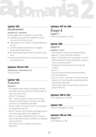 14
l
lpistes 127 et 128
Étape 8
Leçon 1
Voir « Vocabulaire » p. 103.
l
lpiste 129
Leçon 2
Activités 1, 2 et 3
– 
Pour demain l’avenir, pour demain l’avenir…
– 
Waouh ! Tu sais super bien chanter !
– 
Merci ! La chanson, c’est ma passion… Je rêve
d’être chanteuse ! Et je suis folle de musique !
Et toi, tu as une passion ?
– 
J’ai beaucoup de passions ! Je suis fou de
cinéma…
– 
Ah oui ?
– 
Et je suis passionné de bandes dessinées !
– 
Et tu sais dessiner ?
– 
Euh, non, mais… je sais écrire ! Mon frère sait
dessiner. On veut travailler ensemble et faire
des bandes dessinées.
– 
C’est sympa ! Moi, j’ai deux frères, mais ils ne
savent rien faire…
l
lpistes 130 à 133
Voir tableaux p. 104-105.
l
lpiste 134
Voir « Vocabulaire » p. 105.
l
lpistes 135 et 136
Leçon 3
Voir tableau p. 107.
l
lpiste 123
Entraînement
Entraîne-toi – Activité 5
J’ai de l’argent dans ma tirelire, ce sont mes...
a	
J’achète beaucoup et je ne garde rien dans
mon porte-monnaie, je suis…
b	
J’aime garder mon argent, ne pas le dépenser,
je suis…
c	
J’achète quelque chose dans un magasin,
je prends de l’argent pour…
d	
J’ai beaucoup de pièces dans ma poche, c’est
de la…
e	
Je n’ai pas de pièces dans mon porte-monnaie,
j’ai seulement un…
l
lpistes 124 et 125
Entraîne-toi – Activités 6 et 13
Voir p. 98-99.
l
lpiste 126
Évaluation
Activité 1
– 
Eh, regarde cette montre connectée ! Elle est
jolie avec sa forme carrée ! Je rêve d’acheter ça
avec mes économies.
– 
Ah bon ? C’est quoi ?
– 
Ben… c’est une montre, mais ça ne sert pas
seulement à dire l’heure ! Ça sert aussi à être
connecté à un téléphone portable.
– 
Ah bon ? Alors ça ne sert à rien ! Tu as toujours
ton téléphone avec toi !
– 
Mais si ! Je peux voir si j’ai des messages quand
je ne peux pas utiliser mon téléphone !
– 
Alors si un copain t’appelle et que tu ne peux
pas lui répondre, tu peux lui laisser un message
avec ta montre ?
– 
Oui, c’est ça ! Et il y a beaucoup d’autres
fonctions !
 