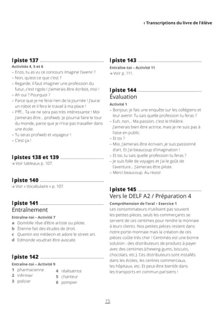 I Transcriptions du livre de l’élève
l
lpiste 137
Activités 4, 5 et 6
– 
Enzo, tu as vu ce concours Imagine l’avenir ?
– 
Non, qu’est-ce que c’est ?
– 
Regarde, il faut imaginer une profession du
futur, c’est rigolo ! J’aimerais être écribot, moi !
– 
Ah oui ? Pourquoi ?
– 
Parce que je ne ferai rien de la journée ! J’aurai
un robot et il fera le travail à ma place !
– 
Pfff… Ta vie ne sera pas très intéressante ! Moi
j’aimerais être… profweb. Je pourrai faire le tour
du monde, parce que je n’irai pas travailler dans
une école.
– 
Tu seras profweb et voyageur !
– 
C’est ça !
l
lpistes 138 et 139
Voir tableaux p. 107.
l
lpiste 140
Voir « Vocabulaire » p. 107.
l
lpiste 141
Entraînement
Entraîne-toi – Activité 7
a Domitille rêve d’être artiste ou pilote.
b Étienne fait des études de droit.
c Quentin est médecin et adore le street art.
d Edmonde voudrait être avocate.
l
lpiste 142
Entraîne-toi – Activité 9
1 pharmacienne
2 infirmier
3 policier
l
lpiste 143
Entraîne-toi – Activité 11
Voir p. 111.
l
lpiste 144
Évaluation
Activité 1
– 
Bonjour, je fais une enquête sur les collégiens et
leur avenir. Tu sais quelle profession tu feras ?
– 
Euh, non… Ma passion, c’est le théâtre.
J’aimerais bien être actrice, mais je ne suis pas à
l’aise en public.
– 
Et toi ?
– 
Moi, j’aimerais être écrivain, je suis passionné
d’art. Et j’ai beaucoup d’imagination !
– 
Et toi, tu sais quelle profession tu feras ?
– 
Je suis folle de voyages et j’ai le goût de
l’aventure… J’aimerais être pilote.
– 
Merci beaucoup. Au revoir.
l
lpiste 145
Vers le DELF A2 / Préparation 4
Compréhension de l’oral – Exercice 1
Les consommateurs n’utilisent pas souvent
les petites pièces, seuls les commerçants se
servent de ces centimes pour rendre la monnaie
à leurs clients. Nos petites pièces restent dans
notre porte-monnaie mais la création de ces
pièces coûte très cher ! Centiméo est une bonne
solution : des distributeurs de produits à payer
avec des centimes (chewing-gums, biscuits,
chocolats, etc.). Ces distributeurs sont installés
dans les écoles, les centres commerciaux,
les hôpitaux, etc. Et peut-être bientôt dans
les transports en commun parisiens !
4 réalisatrice
5 chanteur
6 pompier
15
 