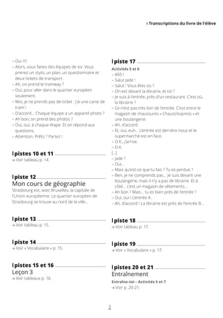 I Transcriptions du livre de l’élève
3
– 
Oui !!!!
– 
Alors, vous faites des équipes de six. Vous
prenez un stylo, un plan, un questionnaire et
deux tickets de transport.
– 
Ah, on prend le tramway ?
– 
Oui, pour aller dans le quartier européen
seulement.
– 
Moi, je ne prends pas de ticket : j’ai une carte de
tram !
– 
D’accord… Chaque équipe a un appareil photo ?
– 
Ah bon, on prend des photos ?
– 
Oui, oui, à chaque étape. Et on répond aux
questions.
– 
Attention. Prêts ? Partez !
l
lpistes 10 et 11
Voir tableau p. 14.
l
lpiste 12
Mon cours de géographie
Strasbourg est, avec Bruxelles, la capitale de
l’Union européenne. Le quartier européen de
Strasbourg se trouve au nord de la ville…
l
lpiste 13
Voir tableau p. 15.
l
lpiste 14
Voir « Vocabulaire » p. 15.
l
lpistes 15 et 16
Leçon 3
Voir tableaux p. 16.
l
lpiste 17
Activités 5 et 6
– 
Allô !
– 
Salut Jade !
– 
Salut ! Vous êtes où ?
– 
On est devant la librairie, et toi ?
– 
Je suis à l’entrée, près d’un restaurant. C’est où,
la librairie ?
– 
Ce n’est pas très loin de l’entrée. C’est entre le
magasin de chaussures « Chauss’express » et
une boulangerie.
– 
Ah, d’accord.
– 
Et, oui, euh… L’entrée est derrière nous et le
supermarché est en face.
– 
O.K., j’arrive.
– 
O.K.
[…]
– 
Jade ?
– 
Oui…
– 
Mais qu’est-ce que tu fais ? Tu es perdue ?
– 
Ben, je ne comprends pas… Je suis devant une
boulangerie, mais il n’y a pas de librairie. Et à
côté… c’est un magasin de vêtements…
– 
Ah bon ? Mais… tu es bien près de l’entrée ?
– 
Oui, oui ! L’entrée A.
– 
Ah, d’accord ! La librairie est près de l’entrée B…
l
lpiste 18
Voir tableau p. 17.
l
lpiste 19
Voir « Vocabulaire » p. 17.
l
lpistes 20 et 21
Entraînement
Entraîne-toi – Activités 5 et 7
Voir p. 20-21.
 