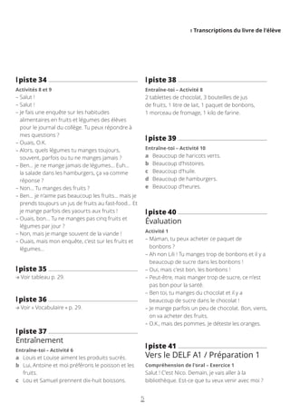 I Transcriptions du livre de l’élève
5
l
lpiste 38
Entraîne-toi – Activité 8
2 tablettes de chocolat, 3 bouteilles de jus
de fruits, 1 litre de lait, 1 paquet de bonbons,
1 morceau de fromage, 1 kilo de farine.
l
lpiste 39
Entraîne-toi – Activité 10
a Beaucoup de haricots verts.
b Beaucoup d’histoires.
c Beaucoup d’huile.
d Beaucoup de hamburgers.
e Beaucoup d’heures.
l
lpiste 40
Évaluation
Activité 1
– 
Maman, tu peux acheter ce paquet de
bonbons ?
– 
Ah non Lili ! Tu manges trop de bonbons et il y a
beaucoup de sucre dans les bonbons !
– 
Oui, mais c’est bon, les bonbons !
– 
Peut-être, mais manger trop de sucre, ce n’est
pas bon pour la santé.
– 
Ben toi, tu manges du chocolat et il y a
beaucoup de sucre dans le chocolat !
– 
Je mange parfois un peu de chocolat. Bon, viens,
on va acheter des fruits.
– 
O.K., mais des pommes. Je déteste les oranges.
l
lpiste 41
Vers le DELF A1 / Préparation 1
Compréhension de l’oral – Exercice 1
Salut ! C’est Nico. Demain, je vais aller à la
bibliothèque. Est-ce que tu veux venir avec moi ?
l
lpiste 34
Activités 8 et 9
– 
Salut !
– 
Salut !
– 
Je fais une enquête sur les habitudes
alimentaires en fruits et légumes des élèves
pour le journal du collège. Tu peux répondre à
mes questions ?
– 
Ouais, O.K.
– 
Alors, quels légumes tu manges toujours,
souvent, parfois ou tu ne manges jamais ?
– 
Ben… je ne mange jamais de légumes… Euh…
la salade dans les hamburgers, ça va comme
réponse ?
– 
Non… Tu manges des fruits ?
– 
Ben… je n’aime pas beaucoup les fruits… mais je
prends toujours un jus de fruits au fast-food… Et
je mange parfois des yaourts aux fruits !
– 
Ouais, bon… Tu ne manges pas cinq fruits et
légumes par jour ?
– 
Non, mais je mange souvent de la viande !
– 
Ouais, mais mon enquête, c’est sur les fruits et
légumes…
l
lpiste 35
Voir tableau p. 29.
l
lpiste 36
Voir « Vocabulaire » p. 29.
l
lpiste 37
Entraînement
Entraîne-toi – Activité 6
a Louis et Louise aiment les produits sucrés.
b	
Lui, Antoine et moi préférons le poisson et les
fruits.
c Lou et Samuel prennent dix-huit boissons.
 