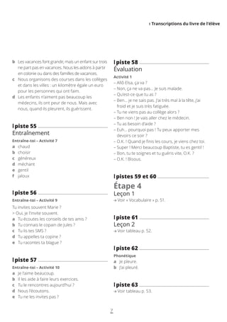 I Transcriptions du livre de l’élève
7
l
lpiste 58
Évaluation
Activité 1
– 
Allô Elsa, ça va ?
– 
Non, ça ne va pas… Je suis malade.
– 
Qu’est-ce que tu as ?
– 
Ben… je ne sais pas. J’ai très mal à la tête, j’ai
froid et je suis très fatiguée.
– 
Tu ne viens pas au collège alors ?
– 
Ben non ! Je vais aller chez le médecin.
– 
Tu as besoin d’aide ?
– 
Euh… pourquoi pas ! Tu peux apporter mes
devoirs ce soir ?
– 
O.K. ! Quand je finis les cours, je viens chez toi.
– 
Super ! Merci beaucoup Baptiste, tu es gentil !
– 
Bon, tu te soignes et tu guéris vite, O.K. ?
– 
O.K. ! Bisous.
l
lpistes 59 et 60
Étape 4
Leçon 1
Voir « Vocabulaire » p. 51.
l
lpiste 61
Leçon 2
Voir tableau p. 52.
l
lpiste 62
Phonétique
a Je pleure.
b J’ai pleuré.
l
lpiste 63
Voir tableau p. 53.
b	
Les vacances font grandir, mais un enfant sur trois
ne part pas en vacances. Nous les aidons à partir
en colonie ou dans des familles de vacances.
c	
Nous organisons des courses dans les collèges
et dans les villes : un kilomètre égale un euro
pour les personnes qui ont faim.
d	
Les enfants n’aiment pas beaucoup les
médecins, ils ont peur de nous. Mais avec
nous, quand ils pleurent, ils guérissent.
l
lpiste 55
Entraînement
Entraîne-toi – Activité 7
a chaud
b choisir
c généreux
d méchant
e gentil
f jaloux
l
lpiste 56
Entraîne-toi – Activité 9
Tu invites souvent Marie ?
 Oui, je l’invite souvent.
a	
Tu écoutes les conseils de tes amis ?
b	
Tu connais le copain de Jules ?
c	
Tu lis tes SMS ?
d	
Tu appelles ta copine ?
e	
Tu racontes ta blague ?
l
lpiste 57
Entraîne-toi – Activité 10
a Je l’aime beaucoup.
b Il les aide à faire leurs exercices.
c Tu le rencontres aujourd’hui ?
d Nous l’écoutons.
e Tu ne les invites pas ?
 