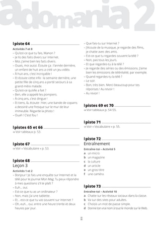 8
– 
Que fais-tu sur Internet ?
– 
J’écoute de la musique, je regarde des films,
je chatte avec des amis.
– 
Est-ce que tu regardes souvent la télé ?
– 
Non, pas tous les jours.
– 
Et que regardes-tu à la télé ?
– 
Je regarde des séries ou des émissions. J’aime
bien les émissions de téléréalité, par exemple.
– 
Quand regardes-tu la télé ?
– 
Le soir.
– 
Bon, très bien. Merci beaucoup pour tes
réponses ! Au revoir !
– 
Au revoir !
l
lpistes 69 et 70
Voir tableaux p. 54-55.
l
lpiste 71
Voir « Vocabulaire » p. 55.
l
lpiste 72
Entraînement
Entraîne-toi – Activité 5
a un micro
b un magazine
c la culture
d un article
e un gros titre
f une caméra
l
lpiste 73
Entraîne-toi – Activité 10
a Chatte sur les réseaux sociaux dans la classe.
b Va sur des sites pour adultes.
c Choisis un mot de passe simple.
d Donne ton vrai nom à tout le monde sur le Web.
l
lpiste 64
Activités 7 et 8
– 
Qu’est-ce que tu fais, Manon ?
– 
Je lis des faits divers sur Internet.
– 
Moi, j’aime bien les faits divers.
– 
Ouais, moi aussi. Écoute ça : l’année dernière,
un enfant de huit ans a créé un jeu vidéo.
– 
À huit ans, c’est incroyable !
– 
Et écoute cette info : la semaine dernière, une
petite fille de cinq ans a porté secours à sa
grand-mère malade.
– 
Qu’est-ce qu’elle a fait ?
– 
Ben, elle a appelé les pompiers.
– 
À cinq ans, c’est dingue !
– 
Et tiens, là, écoute : hier, une bande de copains
a dessiné une fresque sur le mur de leur
immeuble. Regarde la photo !
– 
Ouah ! C’est fou !
l
lpistes 65 et 66
Voir tableaux p. 53.
l
lpiste 67
Voir « Vocabulaire » p. 53.
l
lpiste 68
Leçon 3
Activités 1 et 2
– 
Bonjour ! Je fais une enquête sur Internet et la
télé pour le journal Mon Mag. Tu peux répondre
à mes questions s’il te plaît ?
– 
Euh… oui.
– 
Est-ce que tu as un ordinateur ?
– 
Non, mais j’ai une tablette.
– 
Et… est-ce que tu vas souvent sur Internet ?
– 
Oh, euh… oui, entre une heure trente et deux
heures par jour.
 