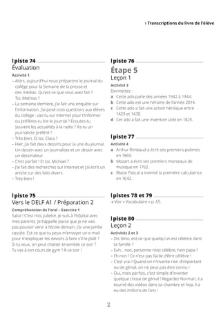 I Transcriptions du livre de l’élève
9
l
lpiste 76
Étape 5
Leçon 1
Activité 3
Devinettes :
a Cette ado parle des années 1942 à 1944.
b Cette ado est une héroïne de l’année 2014.
c	
Cette ado a fait une action héroïque entre
1429 et 1430.
d Cet ado a fait une invention utile en 1825.
l
lpiste 77
Activité 4
a	
Arthur Rimbaud a écrit ses premiers poèmes
en 1869.
b	
Mozart a écrit ses premiers morceaux de
musique en 1762.
c	
Blaise Pascal a inventé la première calculatrice
en 1642.
l
lpistes 78 et 79
Voir « Vocabulaire » p. 65.
l
lpiste 80
Leçon 2
Activités 2 et 3
– 
Dis Nino, est-ce que quelqu’un est célèbre dans
ta famille ?
– 
Euh… non, personne n’est célèbre, hein papa ?
– 
Eh non ! Ce n’est pas facile d’être célèbre !
– 
C’est vrai ! Quand on n’invente rien d’important
ou de génial, on ne peut pas être connu !
– 
Oui, mais parfois, c’est simple d’inventer
quelque chose de génial ! Regardez Norman, il a
tourné des vidéos dans sa chambre et hop, il a
eu des millions de fans !
l
lpiste 74
Évaluation
Activité 1
– 
Alors, aujourd’hui nous préparons le journal du
collège pour la Semaine de la presse et
des médias. Qu’est-ce que vous avez fait ?
Toi, Mathias ?
– 
La semaine dernière, j’ai fait une enquête sur
l’information. J’ai posé trois questions aux élèves
du collège : vas-tu sur Internet pour t’informer
ou préfères-tu lire le journal ? Écoutes-tu
souvent les actualités à la radio ? As-tu un
journaliste préféré ?
– 
Très bien. Et toi, Clara ?
– 
Hier, j’ai fait deux dessins pour la une du journal.
Un dessin avec un journaliste et un dessin avec
un dessinateur.
– 
C’est parfait ! Et toi, Michael ?
– 
J’ai fait des recherches sur Internet et j’ai écrit un
article sur des faits divers.
– 
Très bien !
l
lpiste 75
Vers le DELF A1 / Préparation 2
Compréhension de l’oral – Exercice 1
Salut ! C’est moi, Juliette. Je suis à l’hôpital avec
mes parents. Je t’appelle parce que je ne vais
pas pouvoir venir à l’école demain. J’ai une jambe
cassée. Est-ce que tu peux m’envoyer un e-mail
pour m’expliquer les devoirs à faire s’il te plaît ?
Si tu veux, on peut chatter ensemble ce soir ?
Tu vas à ton cours de gym ? À ce soir !
 
