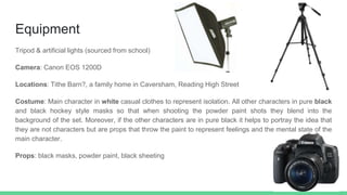 Equipment
Tripod & artificial lights (sourced from school)
Camera: Canon EOS 1200D
Locations: Tithe Barn?, a family home in Caversham, Reading High Street
Costume: Main character in white casual clothes to represent isolation. All other characters in pure black
and black hockey style masks so that when shooting the powder paint shots they blend into the
background of the set. Moreover, if the other characters are in pure black it helps to portray the idea that
they are not characters but are props that throw the paint to represent feelings and the mental state of the
main character.
Props: black masks, powder paint, black sheeting
 