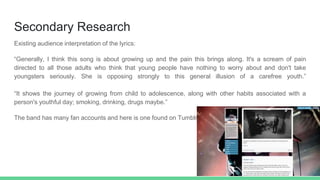 Secondary Research
Existing audience interpretation of the lyrics:
“Generally, I think this song is about growing up and the pain this brings along. It's a scream of pain
directed to all those adults who think that young people have nothing to worry about and don't take
youngsters seriously. She is opposing strongly to this general illusion of a carefree youth.”
“It shows the journey of growing from child to adolescence, along with other habits associated with a
person's youthful day; smoking, drinking, drugs maybe.”
The band has many fan accounts and here is one found on Tumblr:
 