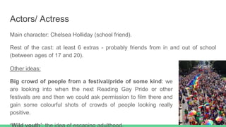 Actors/ Actress
Main character: Chelsea Holliday (school friend).
Rest of the cast: at least 6 extras - probably friends from in and out of school
(between ages of 17 and 20).
Other ideas:
Big crowd of people from a festival/pride of some kind: we
are looking into when the next Reading Gay Pride or other
festivals are and then we could ask permission to film there and
gain some colourful shots of crowds of people looking really
positive.
 