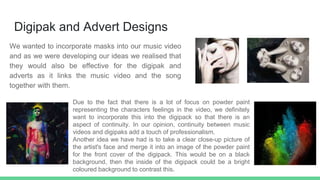 Digipak and Advert Designs
We wanted to incorporate masks into our music video
and as we were developing our ideas we realised that
they would also be effective for the digipak and
adverts as it links the music video and the song
together with them.
Due to the fact that there is a lot of focus on powder paint
representing the characters feelings in the video, we definitely
want to incorporate this into the digipack so that there is an
aspect of continuity. In our opinion, continuity between music
videos and digipaks add a touch of professionalism.
Another idea we have had is to take a clear close-up picture of
the artist's face and merge it into an image of the powder paint
for the front cover of the digipack. This would be on a black
background, then the inside of the digipack could be a bright
coloured background to contrast this.
 