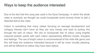Ways to keep the audience interested
Due to the fact that this song was used in the Syria Campaign, in which the whole
video is reversed, we thought we could incorporate some reverse shots to add a
distorted feel to the video.
Colour is something that many videos focusing on teenage development and
unhappy themes don’t have as they are very moody and want to portray this
through the lack of colour. We aim to incorporate lots of colour using brightly
coloured powder paints with each colour representing different moods, thoughts
and feelings. The use of bright colour is unconventional of the indie folk genre and
this will keep the audience interested because it will be more visually pleasing,
and will be different to videos they have seen before.
 