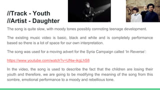 //Track - Youth
//Artist - Daughter
The song is quite slow, with moody tones possibly connoting teenage development.
The existing music video is basic, black and white and is completely performance
based so there is a lot of space for our own interpretation.
The song was used for a moving advert for the Syria Campaign called ‘In Reverse’:
https://www.youtube.com/watch?v=UNw-ikgLhS8
In the video, the song is used to describe the fact that the children are losing their
youth and therefore, we are going to be modifying the meaning of the song from this
sombre, emotional performance to a moody and rebellious tone.
 