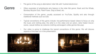 Genre
• The genre of the song is alternative/ indie folk with ‘hushed electronics’.
• Other examples of artist/bands who feature in the indie folk genre: Noah and the Whale,
Bombay Bicycle Club, Fleet Foxes, Dog is Dead, etc.
• Consumption of the genre: usually accessed on YouTube, Spotify and also through
traditional methods such as CDs
• Typical conventions of this genre include: live-performance based videos to focus on only
the music and nothing else, the artist is in the video (not an actor), retro/ faded mis-en-
scene, casual clothes as costume (nothing extravagant unlike genres like pop)
• Our video is going to challenge the typical conventions of this genre. We will discuss
aspects of this later on in the presentation.
 