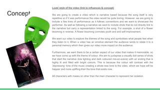 Concept
Look/ style of the video (link to influences & concept)
We are going to create a video which is narrative based because the song itself is very
repetitive so if it was performance the video would be quite boring. However, we are going to
include a few lines of performance as it follows conventions and we want to showcase the
performer. As well as following a narrative we want to include shots that do not directly link to
the narrative but carry a representation linked to the song. For example, a shot of a flower
blooming in reverse. A flower blooming connotes youth and and self-improvement.
We want our video to explore the themes of the song and symbolises what people feel when
they listen to it. When a video has an emotive element the audience tends to relate it to a
personal memory which then gives our video more impact on the audience.
Furthermore, we want there to be a certain aspect of our video that makes it memorable, so
we have come up with the theme of colour. We aim to juxtapose a visually dull series of shots
that start the narrative (low lighting and dark coloured mis-en-scene) with an ending that is
highly lit and filled with bright colours. This is because the colour will contrast with the
‘depressing’ tone of the music creating a whole new tone to the video, which we hope will be
happier and more uplifting than the tone that exists now.
All characters with masks on other than the main character to represent her isolation.
 