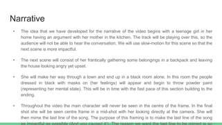 Narrative
• The idea that we have developed for the narrative of the video begins with a teenage girl in her
home having an argument with her mother in the kitchen. The track will be playing over this, so the
audience will not be able to hear the conversation. We will use slow-motion for this scene so that the
next scene is more impactful.
• The next scene will consist of her frantically gathering some belongings in a backpack and leaving
the house looking angry yet upset.
• She will make her way through a town and end up in a black room alone. In this room the people
dressed in black with masks on (her feelings) will appear and begin to throw powder paint
(representing her mental state). This will be in time with the fast pace of this section building to the
ending.
• Throughout the video the main character will never be seen in the centre of the frame. In the final
shot she will be seen centre frame in a mid-shot with her looking directly at the camera. She will
then mime the last line of the song. The purpose of this framing is to make the last line of the song
 