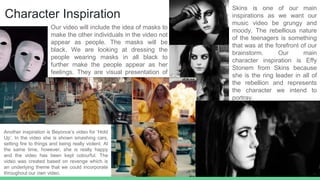Character Inspiration
Skins is one of our main
inspirations as we want our
music video be grungy and
moody. The rebellious nature
of the teenagers is something
that was at the forefront of our
brainstorm. Our main
character inspiration is Effy
Stonem from Skins because
she is the ring leader in all of
the rebellion and represents
the character we intend to
portray.
Another inspiration is Beyonce’s video for ‘Hold
Up’. In the video she is shown smashing cars,
setting fire to things and being really violent. At
the same time, however, she is really happy
and the video has been kept colourful. The
video was created based on revenge which is
an underlying theme that we could incorporate
throughout our own video.
Our video will include the idea of masks to
make the other individuals in the video not
appear as people. The masks will be
black. We are looking at dressing the
people wearing masks in all black to
further make the people appear as her
feelings. They are visual presentation of
her feelings.
 