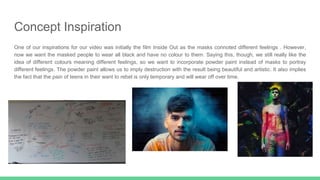 Concept Inspiration
One of our inspirations for our video was initially the film Inside Out as the masks connoted different feelings . However,
now we want the masked people to wear all black and have no colour to them. Saying this, though, we still really like the
idea of different colours meaning different feelings, so we want to incorporate powder paint instead of masks to portray
different feelings. The powder paint allows us to imply destruction with the result being beautiful and artistic. It also implies
the fact that the pain of teens in their want to rebel is only temporary and will wear off over time.
 