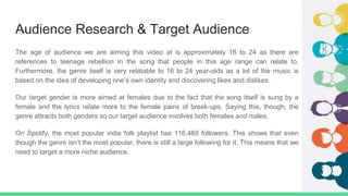 Audience Research & Target Audience
The age of audience we are aiming this video at is approximately 16 to 24 as there are
references to teenage rebellion in the song that people in this age range can relate to.
Furthermore, the genre itself is very relatable to 16 to 24 year-olds as a lot of the music is
based on the idea of developing one’s own identity and discovering likes and dislikes.
Our target gender is more aimed at females due to the fact that the song itself is sung by a
female and the lyrics relate more to the female pains of break-ups. Saying this, though, the
genre attracts both genders so our target audience involves both females and males.
On Spotify, the most popular indie folk playlist has 116,469 followers. This shows that even
though the genre isn’t the most popular, there is still a large following for it. This means that we
need to target a more niche audience.
 