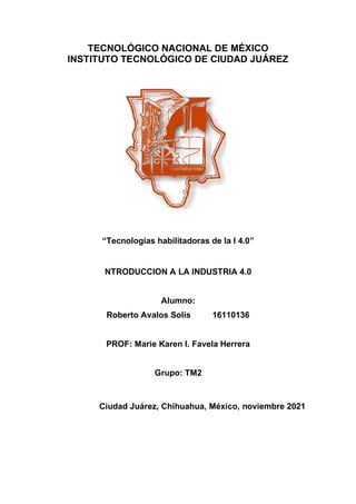TECNOLÓGICO NACIONAL DE MÉXICO
INSTITUTO TECNOLÓGICO DE CIUDAD JUÁREZ
“Tecnologías habilitadoras de la I 4.0”
NTRODUCCION A LA INDUSTRIA 4.0
Alumno:
Roberto Avalos Solís 16110136
PROF: Marie Karen I. Favela Herrera
Grupo: TM2
Ciudad Juárez, Chihuahua, México, noviembre 2021
 