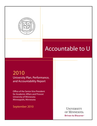 Accountable to U


2010
University Plan, Performance,
and Accountability Report


Office of the Senior Vice President
for Academic Affairs and Provost
University of Minnesota
Minneapolis, Minnesota


September 2010
 