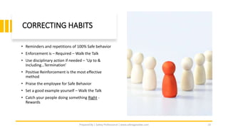CORRECTING HABITS
• Reminders and repetitions of 100% Safe behavior
• Enforcement is – Required – Walk the Talk
• Use disciplinary action if needed – ‘Up to &
Including…Termination’
• Positive Reinforcement is the most effective
method
• Praise the employee for Safe Behavior
• Set a good example yourself – Walk the Talk
• Catch your people doing something Right -
Rewards
Prepared By | Safety Professional | www.safetygoodwe.com 10
 