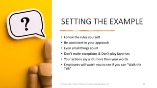 SETTING THE EXAMPLE
• Follow the rules yourself
• Be consistent in your approach
• Even small things count
• Don’t make exceptions & Don’t play favorites
• Your actions say a lot more than your words
• Employees will watch you to see if you can “Walk the
Talk”
Prepared By | Safety Professional | www.safetygoodwe.com 14
 