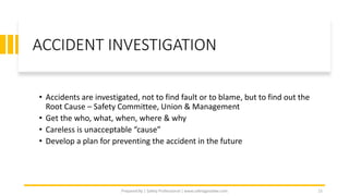 ACCIDENT INVESTIGATION
• Accidents are investigated, not to find fault or to blame, but to find out the
Root Cause – Safety Committee, Union & Management
• Get the who, what, when, where & why
• Careless is unacceptable “cause”
• Develop a plan for preventing the accident in the future
Prepared By | Safety Professional | www.safetygoodwe.com 15
 