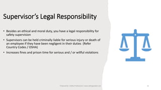 Supervisor’s Legal Responsibility
• Besides an ethical and moral duty, you have a legal responsibility for
safety supervision
• Supervisors can be held criminally liable for serious injury or death of
an employee if they have been negligent in their duties (Refer
Country Codes / OSHA)
• Increases fines and prison time for serious and / or willful violations
Prepared By | Safety Professional | www.safetygoodwe.com 16
 