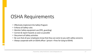 OSHA Requirements
• Effectively implement the Safety Program
• Enforce all Safety rules
• Monitor Safety equipment use (PPE, guarding)
• Correct & report hazards as soon as possible
• Document all Safety activities
• Be sure that all your employees know that they can come to you with safety concerns
• Always cooperate with an OSHA officer (prison + fines for lying to OSHA)
Prepared By | Safety Professional | www.safetygoodwe.com 17
 