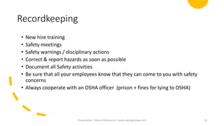 Recordkeeping
• New hire training
• Safety meetings
• Safety warnings / disciplinary actions
• Correct & report hazards as soon as possible
• Document all Safety activities
• Be sure that all your employees know that they can come to you with safety
concerns
• Always cooperate with an OSHA officer (prison + fines for lying to OSHA)
Prepared By | Safety Professional | www.safetygoodwe.com 18
 
