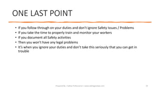 ONE LAST POINT
• If you follow through on your duties and don’t ignore Safety Issues / Problems
• If you take the time to properly train and monitor your workers
• If you document all Safety activities
• Then you won’t have any legal problems
• It’s when you ignore your duties and don’t take this seriously that you can get in
trouble
Prepared By | Safety Professional | www.safetygoodwe.com 19
 