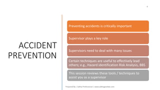 ACCIDENT
PREVENTION
Preventing accidents is critically important
Supervisor plays a key role
Supervisors need to deal with many issues
Certain techniques are useful to effectively lead
others; e.g., Hazard identification Risk Analysis, BBS
This session reviews these tools / techniques to
assist you as a supervisor
 