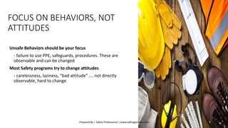 FOCUS ON BEHAVIORS, NOT
ATTITUDES
Unsafe Behaviors should be your focus
- failure to use PPE, safeguards, procedures. These are
observable and can be changed
Most Safety programs try to change attitudes
- carelessness, laziness, “bad attitude” …. not directly
observable, hard to change
Prepared By | Safety Professional | www.safetygoodwe.com 9
 