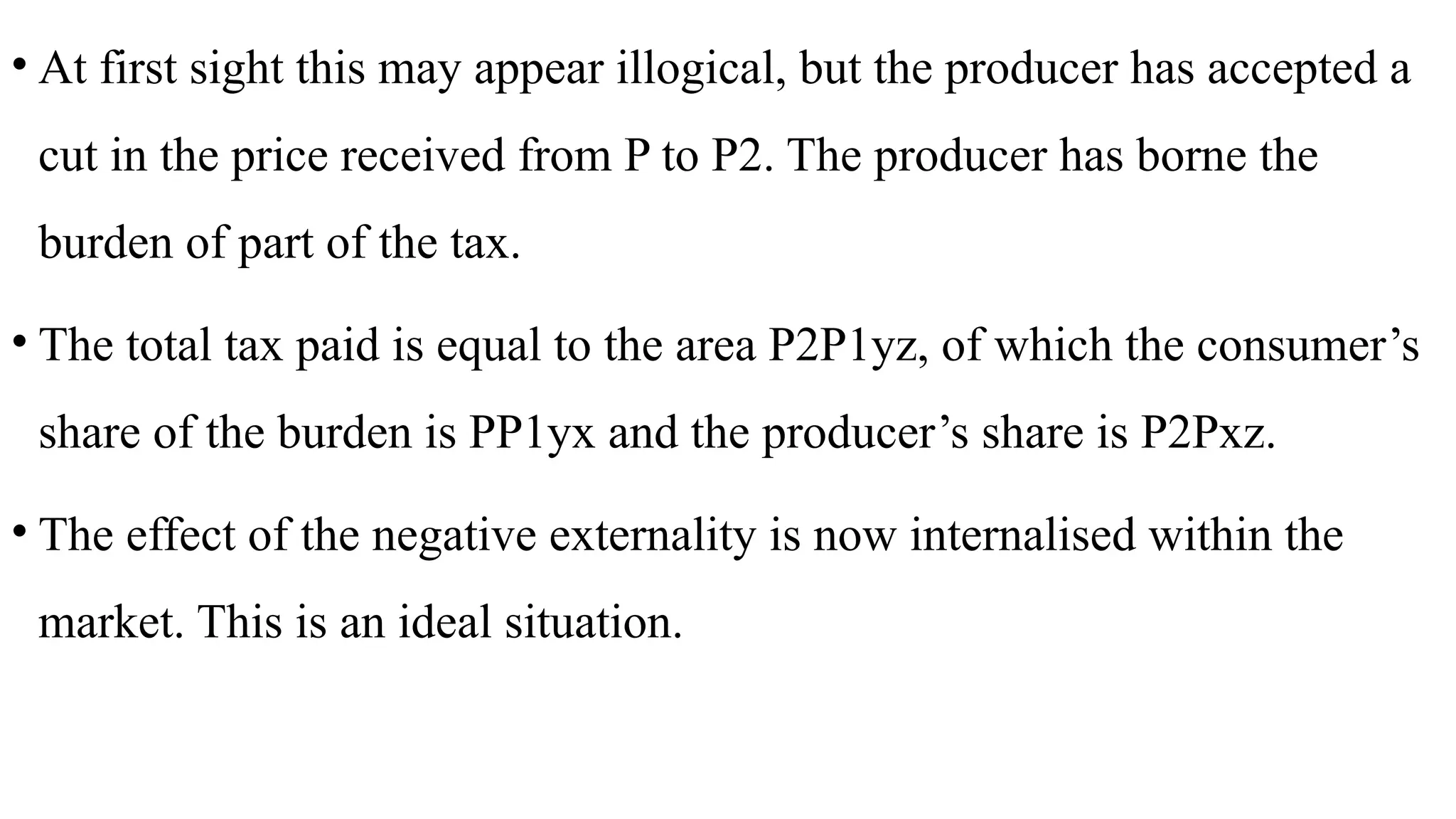• At first sight this may appear illogical, but the producer has accepted a
cut in the price received from P to P2. The producer has borne the
burden of part of the tax.
• The total tax paid is equal to the area P2P1yz, of which the consumer’s
share of the burden is PP1yx and the producer’s share is P2Pxz.
• The effect of the negative externality is now internalised within the
market. This is an ideal situation.
 