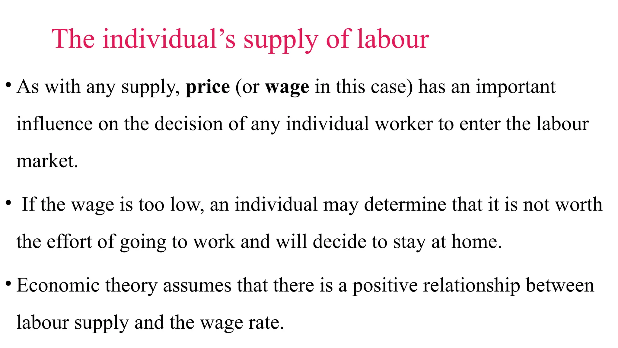 The individual’s supply of labour
• As with any supply, price (or wage in this case) has an important
influence on the decision of any individual worker to enter the labour
market.
• If the wage is too low, an individual may determine that it is not worth
the effort of going to work and will decide to stay at home.
• Economic theory assumes that there is a positive relationship between
labour supply and the wage rate.
 
