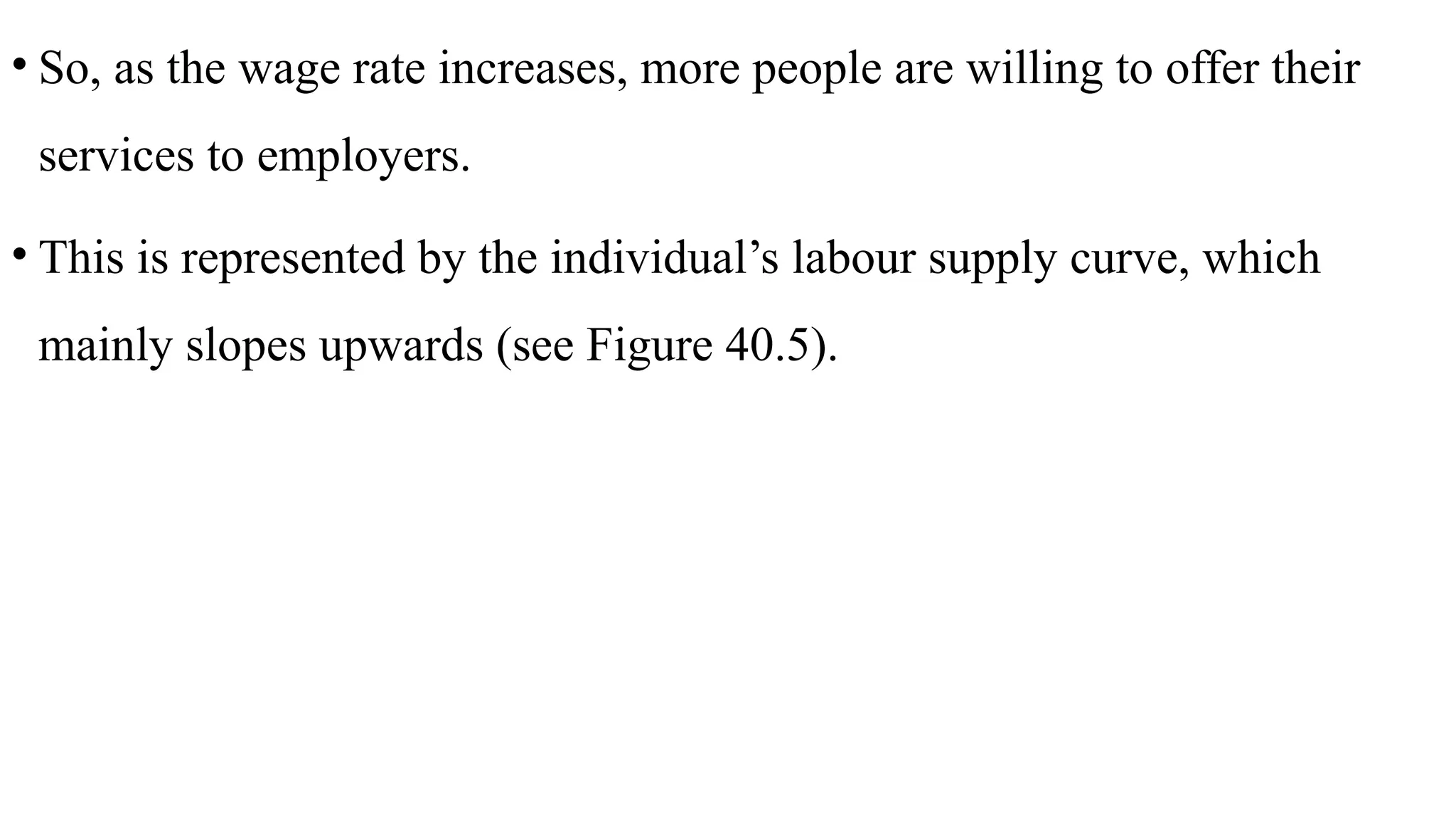 • So, as the wage rate increases, more people are willing to offer their
services to employers.
• This is represented by the individual’s labour supply curve, which
mainly slopes upwards (see Figure 40.5).
 