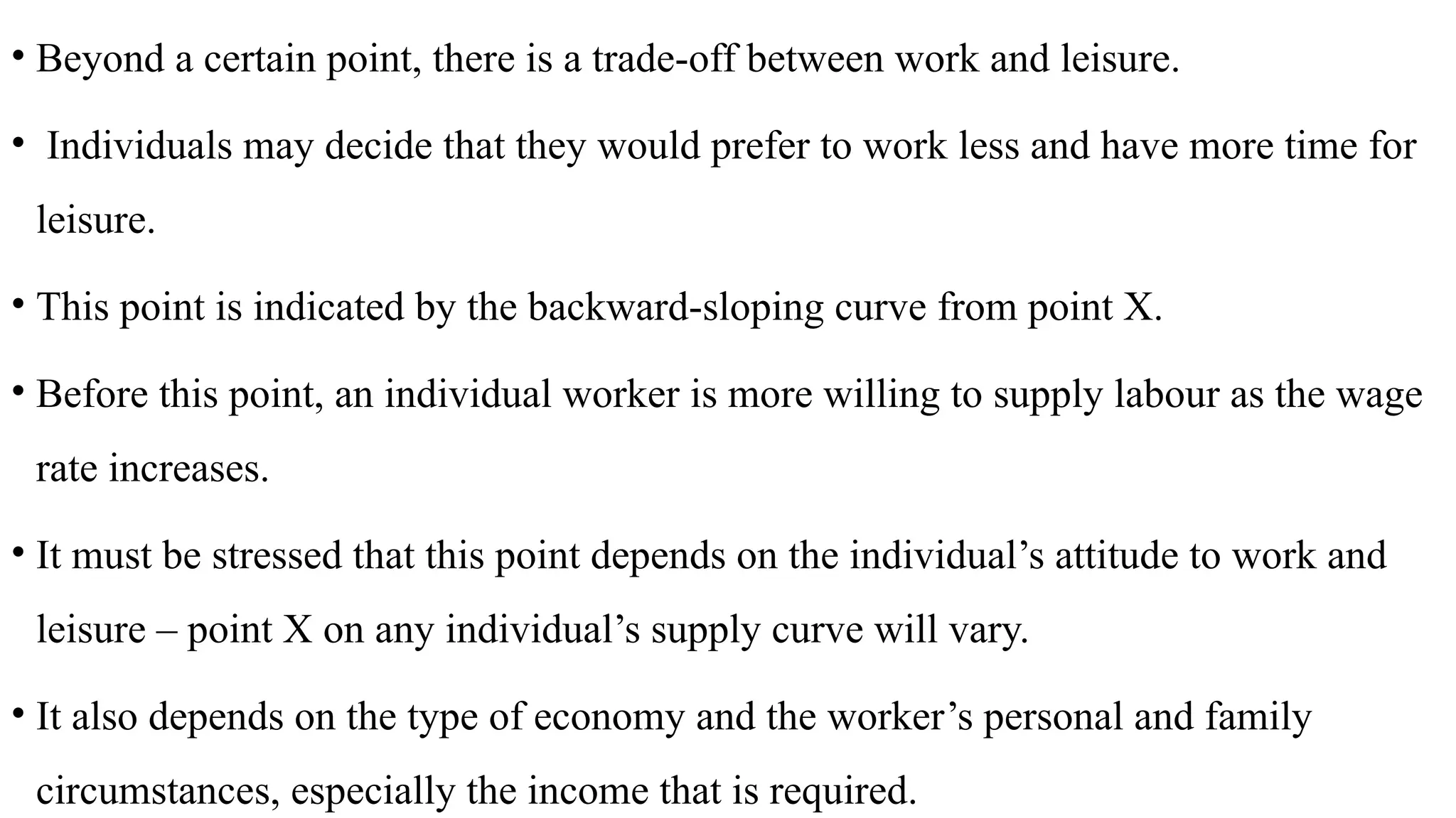• Beyond a certain point, there is a trade-off between work and leisure.
• Individuals may decide that they would prefer to work less and have more time for
leisure.
• This point is indicated by the backward-sloping curve from point X.
• Before this point, an individual worker is more willing to supply labour as the wage
rate increases.
• It must be stressed that this point depends on the individual’s attitude to work and
leisure – point X on any individual’s supply curve will vary.
• It also depends on the type of economy and the worker’s personal and family
circumstances, especially the income that is required.
 