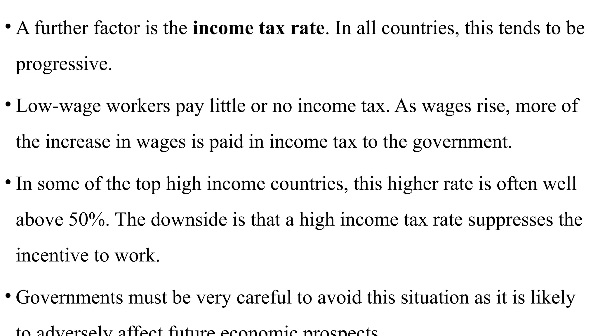 • A further factor is the income tax rate. In all countries, this tends to be
progressive.
• Low-wage workers pay little or no income tax. As wages rise, more of
the increase in wages is paid in income tax to the government.
• In some of the top high income countries, this higher rate is often well
above 50%. The downside is that a high income tax rate suppresses the
incentive to work.
• Governments must be very careful to avoid this situation as it is likely
 