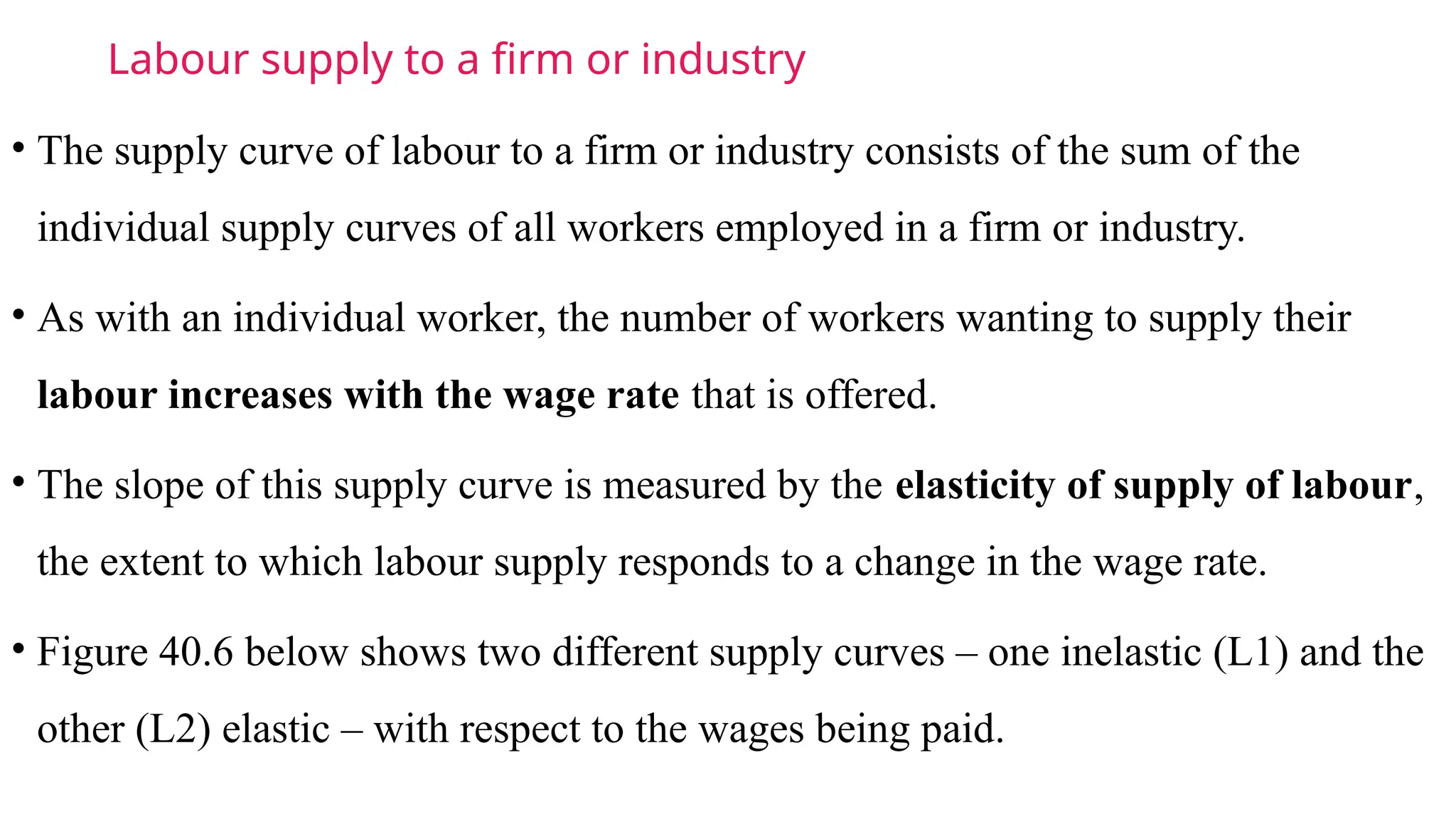 Labour supply to a firm or industry
• The supply curve of labour to a firm or industry consists of the sum of the
individual supply curves of all workers employed in a firm or industry.
• As with an individual worker, the number of workers wanting to supply their
labour increases with the wage rate that is offered.
• The slope of this supply curve is measured by the elasticity of supply of labour,
the extent to which labour supply responds to a change in the wage rate.
• Figure 40.6 below shows two different supply curves – one inelastic (L1) and the
other (L2) elastic – with respect to the wages being paid.
 