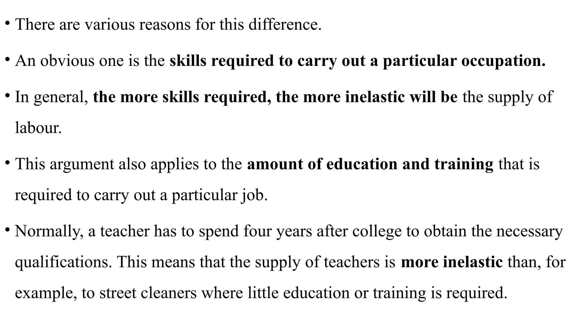 • There are various reasons for this difference.
• An obvious one is the skills required to carry out a particular occupation.
• In general, the more skills required, the more inelastic will be the supply of
labour.
• This argument also applies to the amount of education and training that is
required to carry out a particular job.
• Normally, a teacher has to spend four years after college to obtain the necessary
qualifications. This means that the supply of teachers is more inelastic than, for
example, to street cleaners where little education or training is required.
 