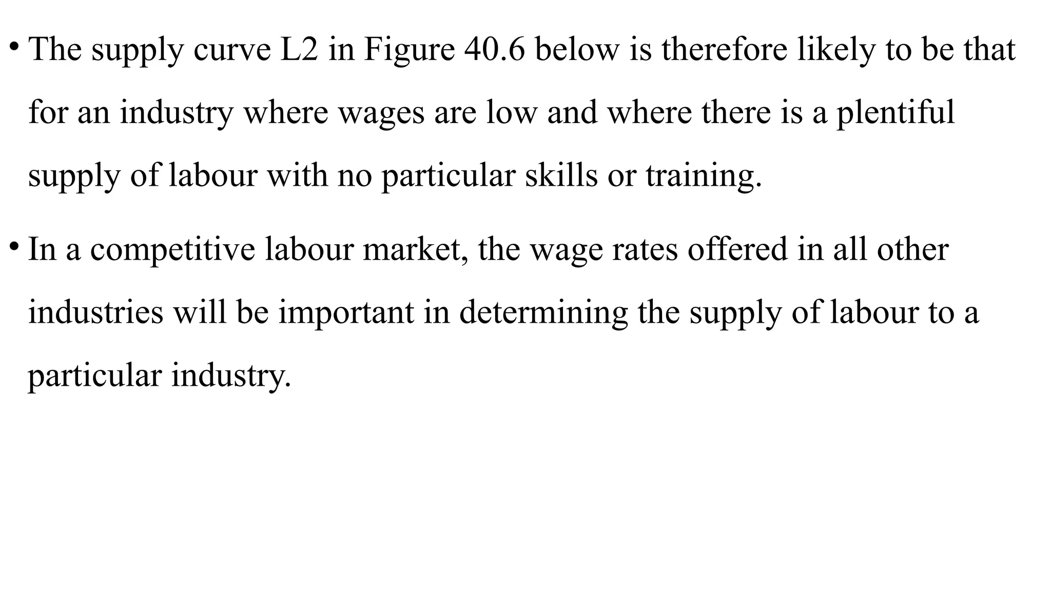 • The supply curve L2 in Figure 40.6 below is therefore likely to be that
for an industry where wages are low and where there is a plentiful
supply of labour with no particular skills or training.
• In a competitive labour market, the wage rates offered in all other
industries will be important in determining the supply of labour to a
particular industry.
 