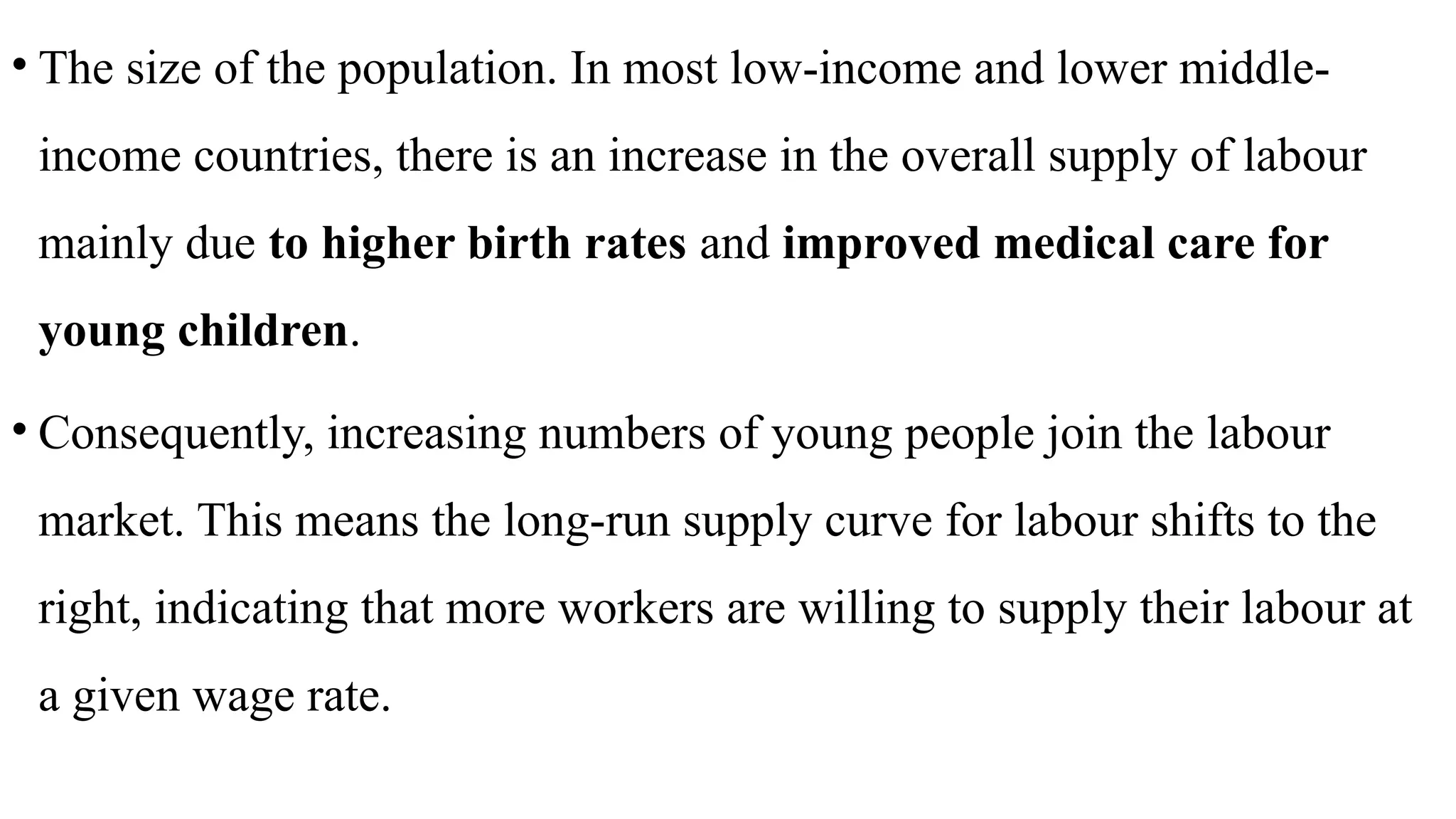 • The size of the population. In most low-income and lower middle-
income countries, there is an increase in the overall supply of labour
mainly due to higher birth rates and improved medical care for
young children.
• Consequently, increasing numbers of young people join the labour
market. This means the long-run supply curve for labour shifts to the
right, indicating that more workers are willing to supply their labour at
a given wage rate.
 