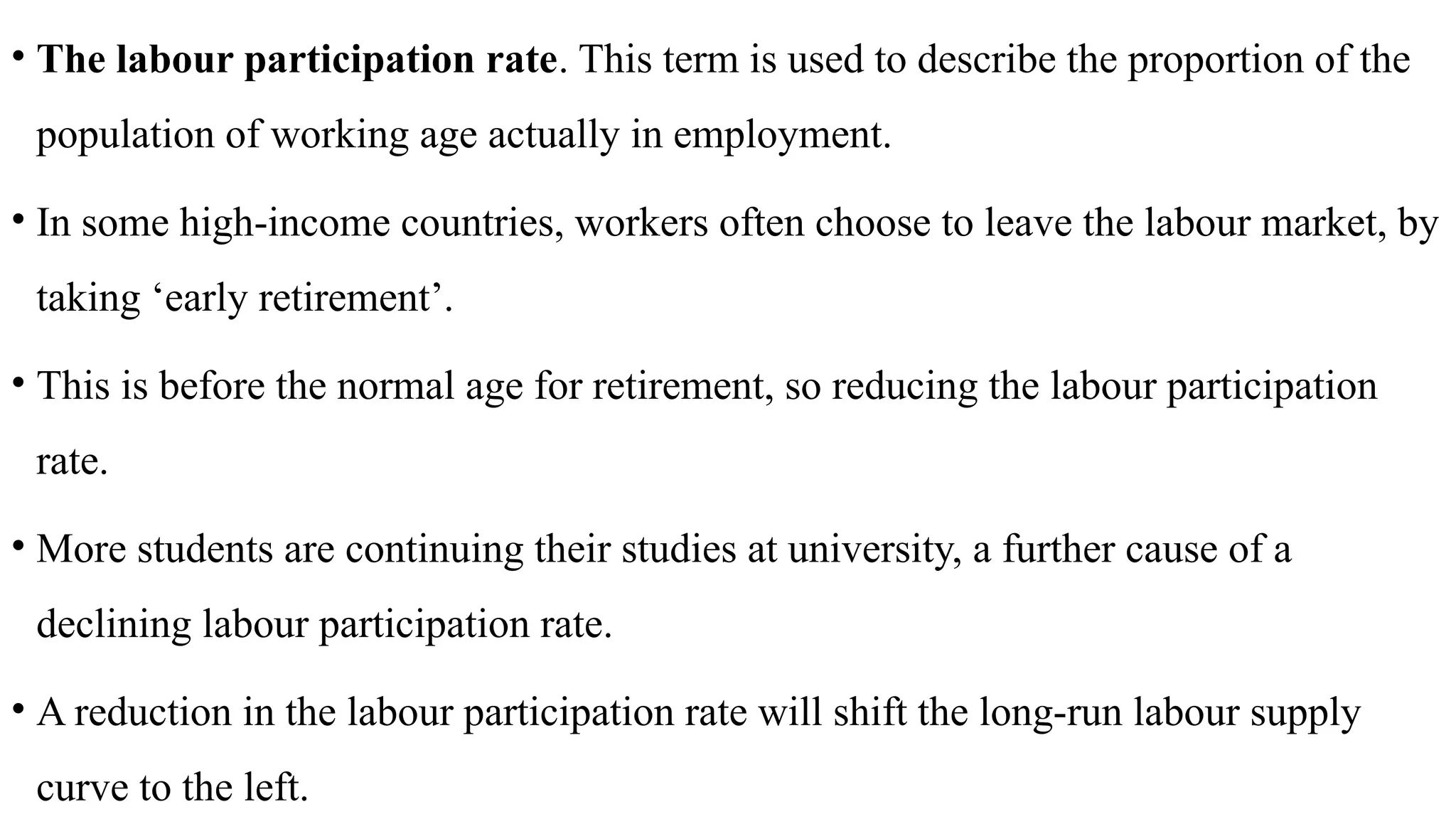 • The labour participation rate. This term is used to describe the proportion of the
population of working age actually in employment.
• In some high-income countries, workers often choose to leave the labour market, by
taking ‘early retirement’.
• This is before the normal age for retirement, so reducing the labour participation
rate.
• More students are continuing their studies at university, a further cause of a
declining labour participation rate.
• A reduction in the labour participation rate will shift the long-run labour supply
curve to the left.
 